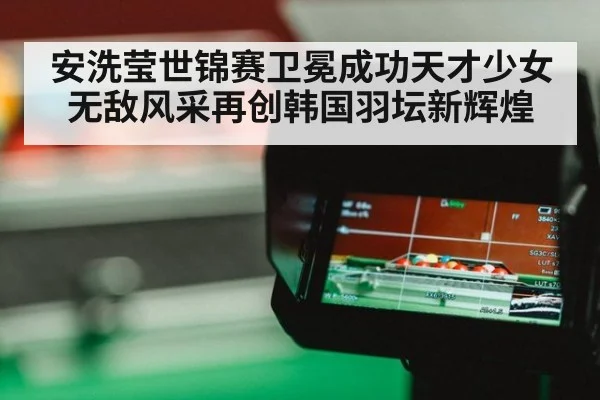 安洗莹世锦赛卫冕成功天才少女无敌风采再创韩国羽坛新辉煌