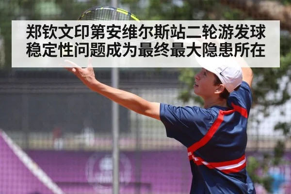 郑钦文印第安维尔斯站二轮游发球稳定性问题成为最终最大隐患所在