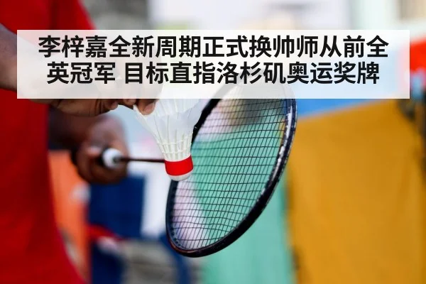 李梓嘉全新周期正式换帅师从前全英冠军 目标直指洛杉矶奥运奖牌